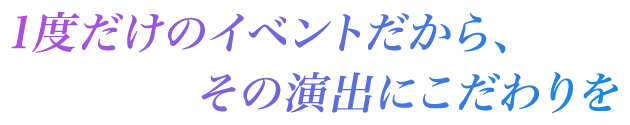 1度だけのイベントだから、その演出にこだわりを